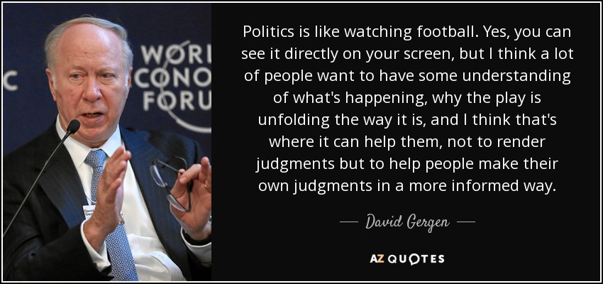 Politics is like watching football. Yes, you can see it directly on your screen, but I think a lot of people want to have some understanding of what's happening, why the play is unfolding the way it is, and I think that's where it can help them, not to render judgments but to help people make their own judgments in a more informed way. - David Gergen