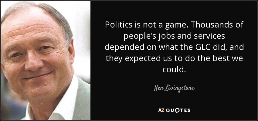 Politics is not a game. Thousands of people's jobs and services depended on what the GLC did, and they expected us to do the best we could. - Ken Livingstone
