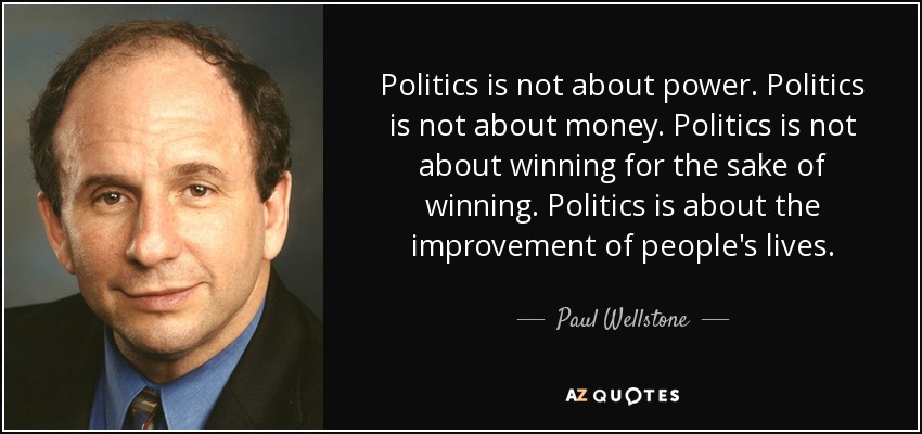 Politics is not about power. Politics is not about money. Politics is not about winning for the sake of winning. Politics is about the improvement of people's lives. - Paul Wellstone