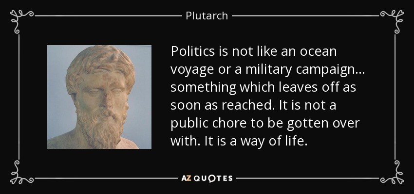 Politics is not like an ocean voyage or a military campaign... something which leaves off as soon as reached. It is not a public chore to be gotten over with. It is a way of life. - Plutarch