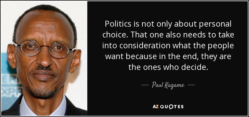 Politics is not only about personal choice. That one also needs to take into consideration what the people want because in the end, they are the ones who decide. - Paul Kagame