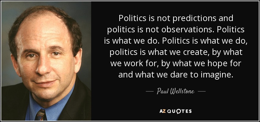 Politics is not predictions and politics is not observations. Politics is what we do. Politics is what we do, politics is what we create, by what we work for, by what we hope for and what we dare to imagine. - Paul Wellstone