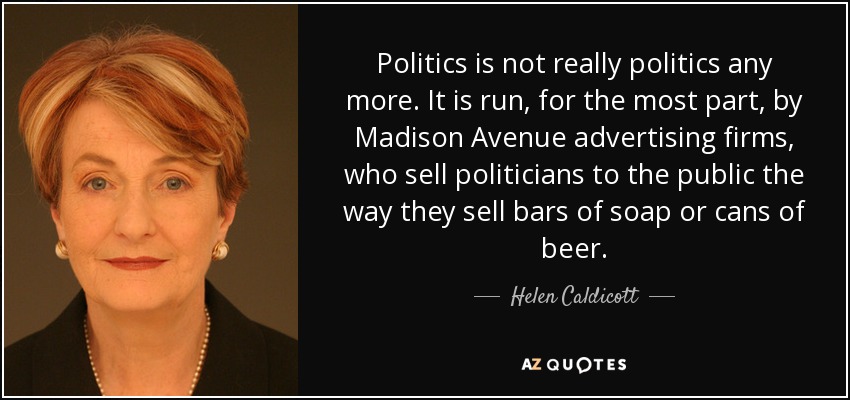 Politics is not really politics any more. It is run, for the most part, by Madison Avenue advertising firms, who sell politicians to the public the way they sell bars of soap or cans of beer. - Helen Caldicott