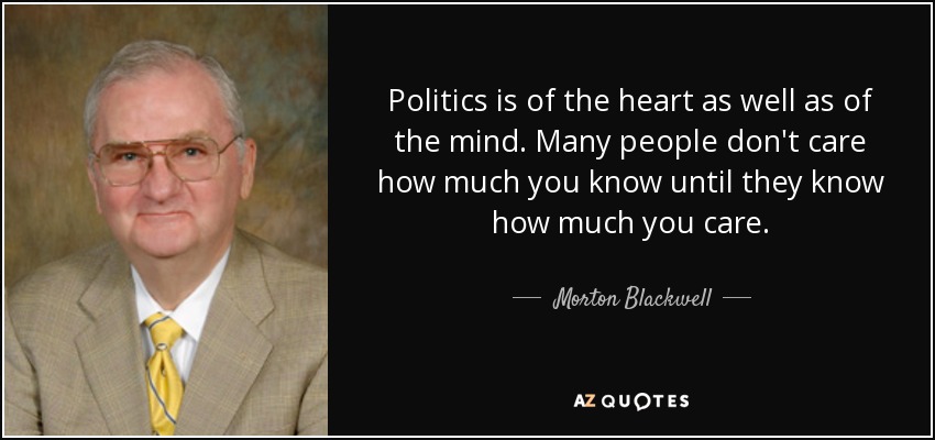 Politics is of the heart as well as of the mind. Many people don't care how much you know until they know how much you care. - Morton Blackwell