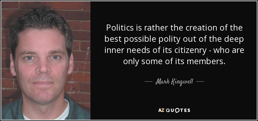 Politics is rather the creation of the best possible polity out of the deep inner needs of its citizenry - who are only some of its members. - Mark Kingwell
