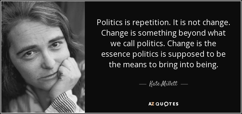 Politics is repetition. It is not change. Change is something beyond what we call politics. Change is the essence politics is supposed to be the means to bring into being. - Kate Millett