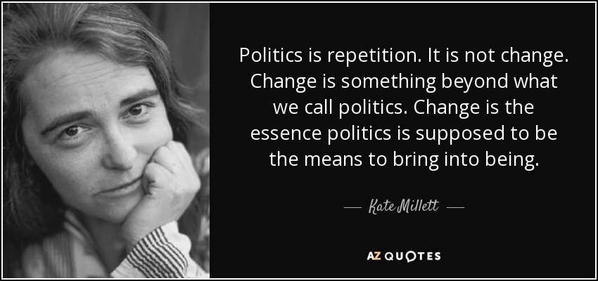Politics is repetition. It is not change. Change is something beyond what we call politics. Change is the essence politics is supposed to be the means to bring into being. - Kate Millett