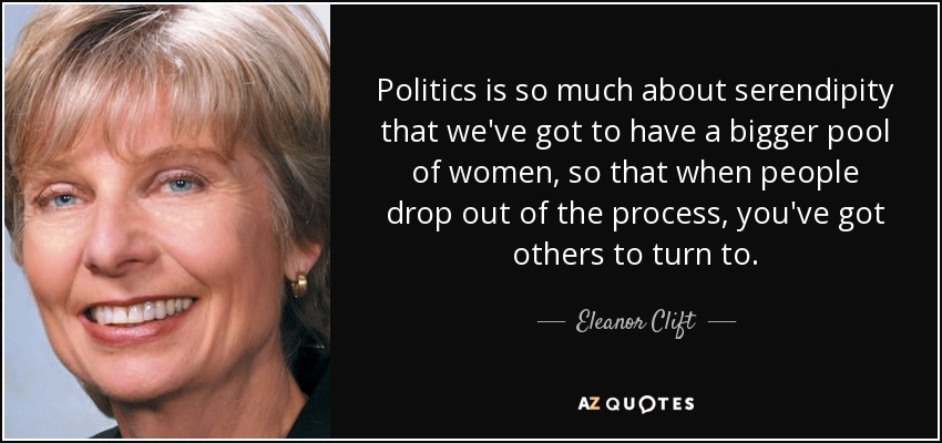 Politics is so much about serendipity that we've got to have a bigger pool of women, so that when people drop out of the process, you've got others to turn to. - Eleanor Clift