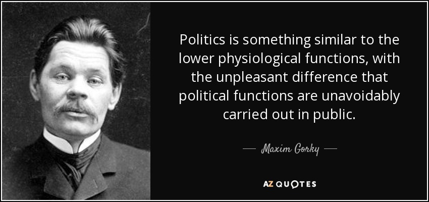 Politics is something similar to the lower physiological functions, with the unpleasant difference that political functions are unavoidably carried out in public. - Maxim Gorky