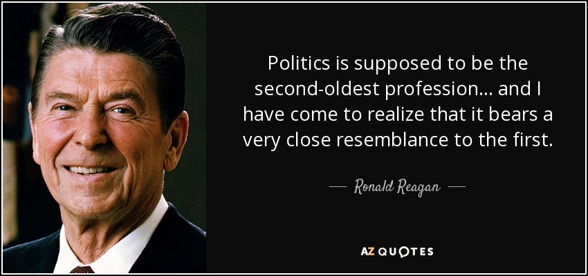 Politics is supposed to be the second-oldest profession... and I have come to realize that it bears a very close resemblance to the first. - Ronald Reagan