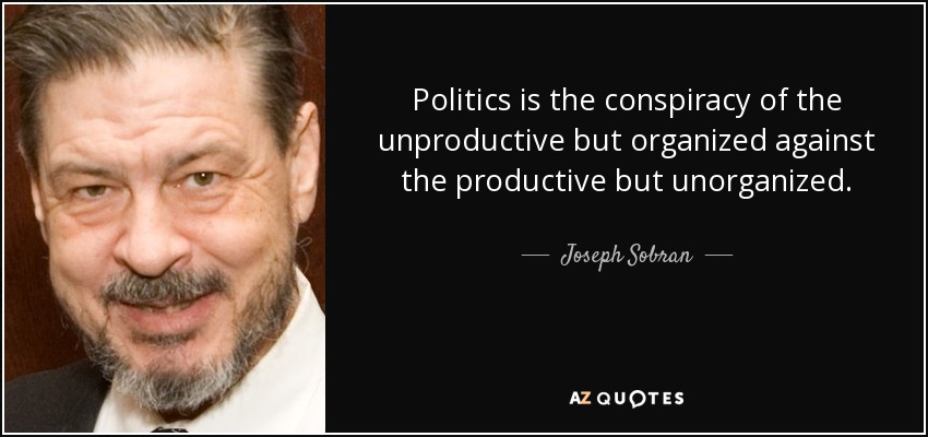 Politics is the conspiracy of the unproductive but organized against the productive but unorganized. - Joseph Sobran