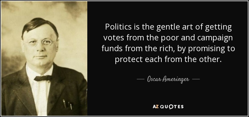 Politics is the gentle art of getting votes from the poor and campaign funds from the rich, by promising to protect each from the other. - Oscar Ameringer