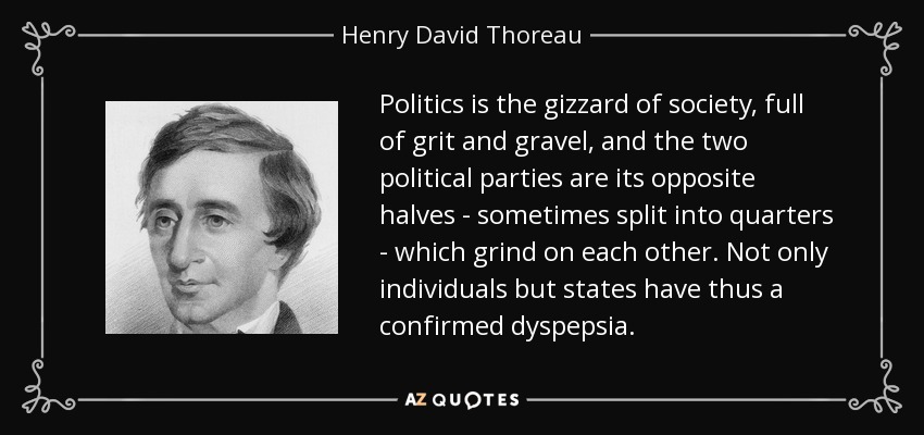 Politics is the gizzard of society, full of grit and gravel, and the two political parties are its opposite halves - sometimes split into quarters - which grind on each other. Not only individuals but states have thus a confirmed dyspepsia. - Henry David Thoreau