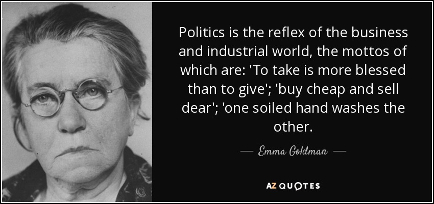 Politics is the reflex of the business and industrial world, the mottos of which are: 'To take is more blessed than to give'; 'buy cheap and sell dear'; 'one soiled hand washes the other. - Emma Goldman