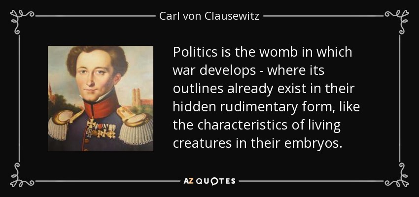Politics is the womb in which war develops - where its outlines already exist in their hidden rudimentary form, like the characteristics of living creatures in their embryos. - Carl von Clausewitz