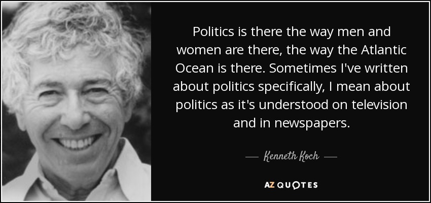 Politics is there the way men and women are there, the way the Atlantic Ocean is there. Sometimes I've written about politics specifically, I mean about politics as it's understood on television and in newspapers. - Kenneth Koch