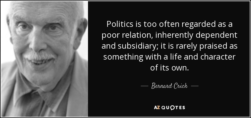 Politics is too often regarded as a poor relation, inherently dependent and subsidiary; it is rarely praised as something with a life and character of its own. - Bernard Crick