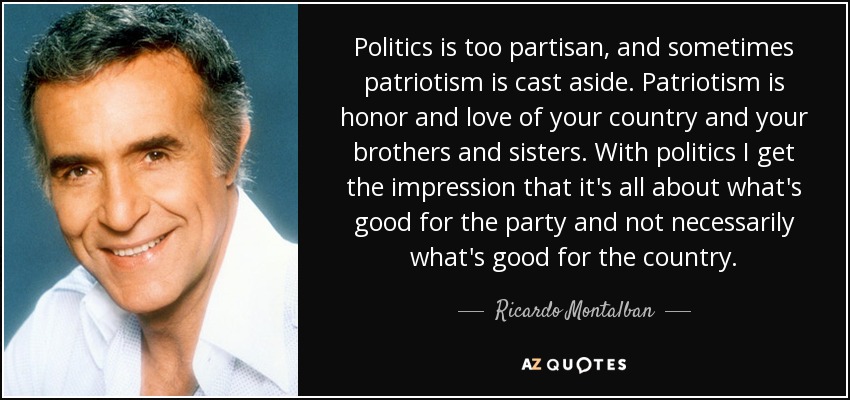 Politics is too partisan, and sometimes patriotism is cast aside. Patriotism is honor and love of your country and your brothers and sisters. With politics I get the impression that it's all about what's good for the party and not necessarily what's good for the country. - Ricardo Montalban