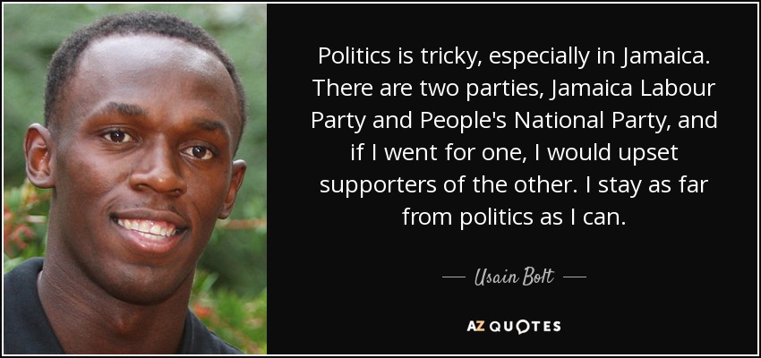 Politics is tricky, especially in Jamaica. There are two parties, Jamaica Labour Party and People's National Party, and if I went for one, I would upset supporters of the other. I stay as far from politics as I can. - Usain Bolt