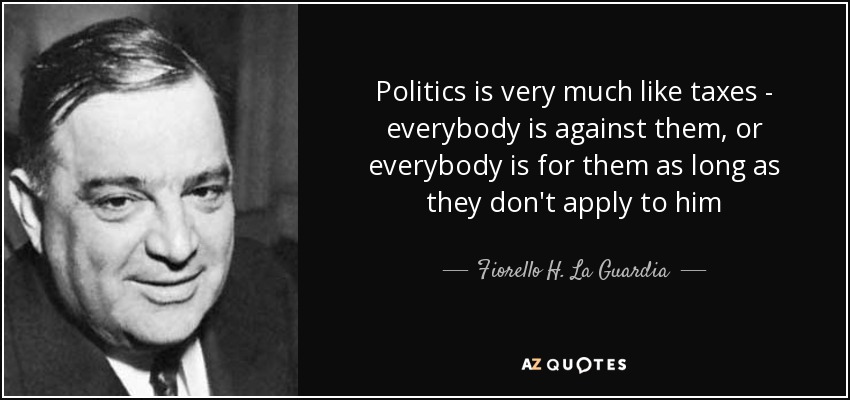 Politics is very much like taxes - everybody is against them, or everybody is for them as long as they don't apply to him - Fiorello H. La Guardia