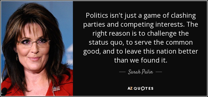 Politics isn't just a game of clashing parties and competing interests. The right reason is to challenge the status quo, to serve the common good, and to leave this nation better than we found it. - Sarah Palin