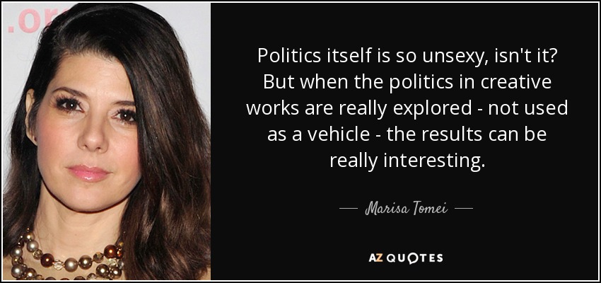 Politics itself is so unsexy, isn't it? But when the politics in creative works are really explored - not used as a vehicle - the results can be really interesting. - Marisa Tomei