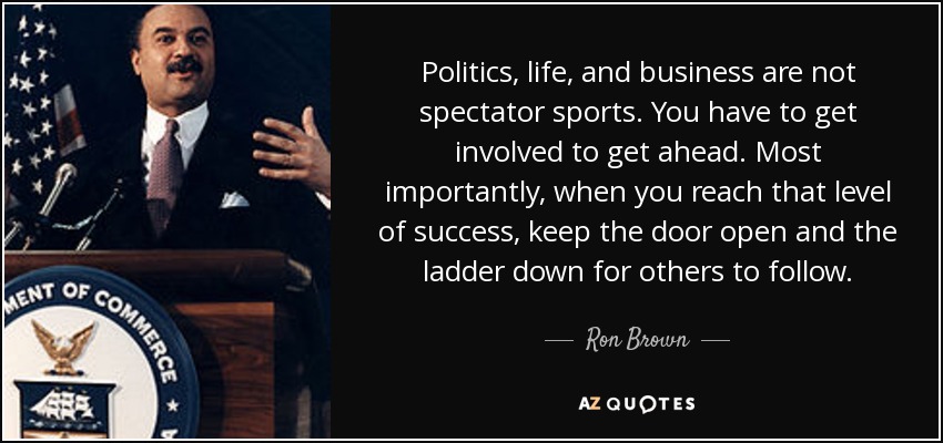 Politics, life, and business are not spectator sports. You have to get involved to get ahead. Most importantly, when you reach that level of success, keep the door open and the ladder down for others to follow. - Ron Brown