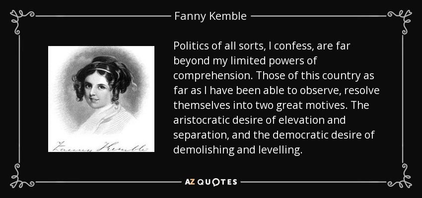 Politics of all sorts, I confess, are far beyond my limited powers of comprehension. Those of this country as far as I have been able to observe, resolve themselves into two great motives. The aristocratic desire of elevation and separation, and the democratic desire of demolishing and levelling. - Fanny Kemble