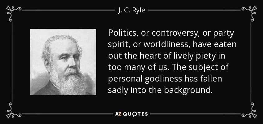 Politics, or controversy, or party spirit, or worldliness, have eaten out the heart of lively piety in too many of us. The subject of personal godliness has fallen sadly into the background. - J. C. Ryle