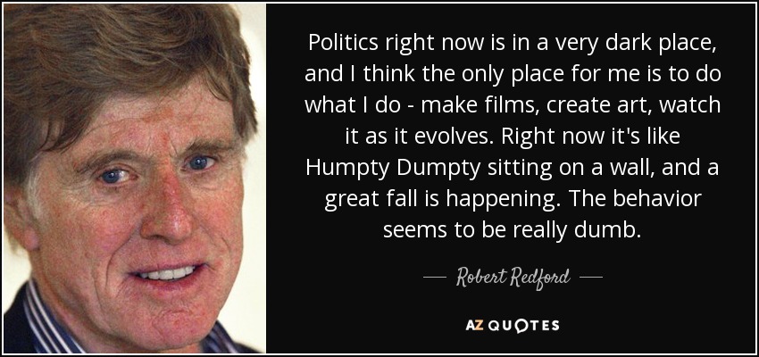 Politics right now is in a very dark place, and I think the only place for me is to do what I do - make films, create art, watch it as it evolves. Right now it's like Humpty Dumpty sitting on a wall, and a great fall is happening. The behavior seems to be really dumb. - Robert Redford
