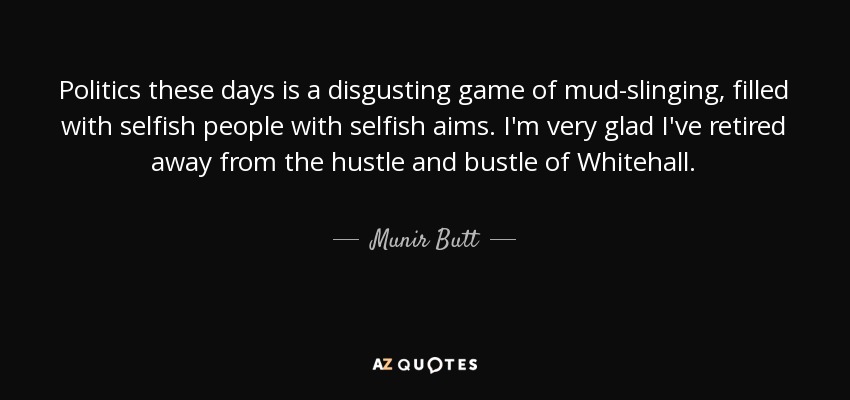 Politics these days is a disgusting game of mud-slinging, filled with selfish people with selfish aims. I'm very glad I've retired away from the hustle and bustle of Whitehall. - Munir Butt