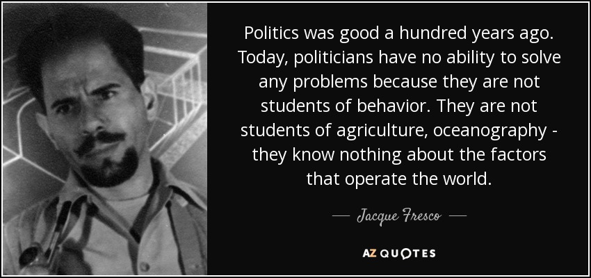Politics was good a hundred years ago. Today, politicians have no ability to solve any problems because they are not students of behavior. They are not students of agriculture, oceanography - they know nothing about the factors that operate the world. - Jacque Fresco