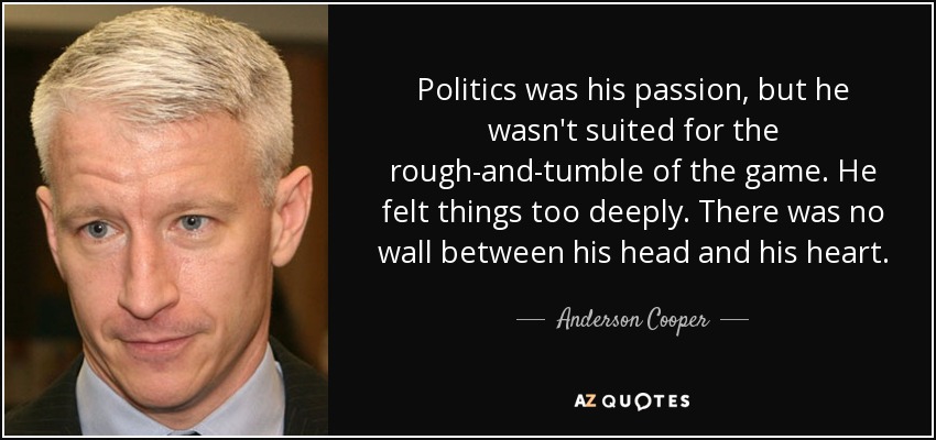 Politics was his passion, but he wasn't suited for the rough-and-tumble of the game. He felt things too deeply. There was no wall between his head and his heart. - Anderson Cooper