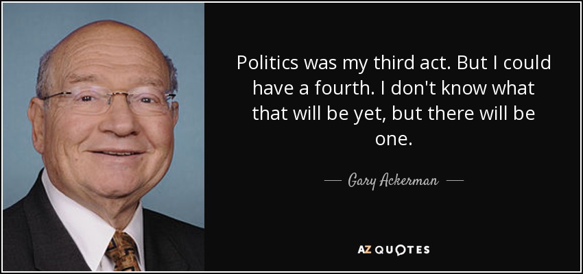 Politics was my third act. But I could have a fourth. I don't know what that will be yet, but there will be one. - Gary Ackerman