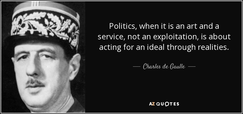 Politics, when it is an art and a service, not an exploitation, is about acting for an ideal through realities. - Charles de Gaulle
