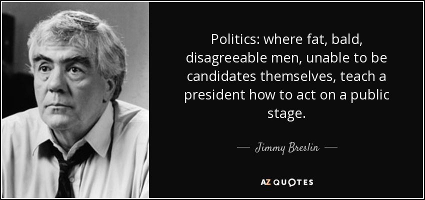 Politics: where fat, bald, disagreeable men, unable to be candidates themselves, teach a president how to act on a public stage. - Jimmy Breslin