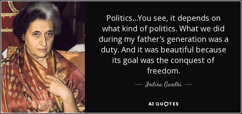 Politics...You see, it depends on what kind of politics. What we did during my father's generation was a duty. And it was beautiful because its goal was the conquest of freedom. - Indira Gandhi