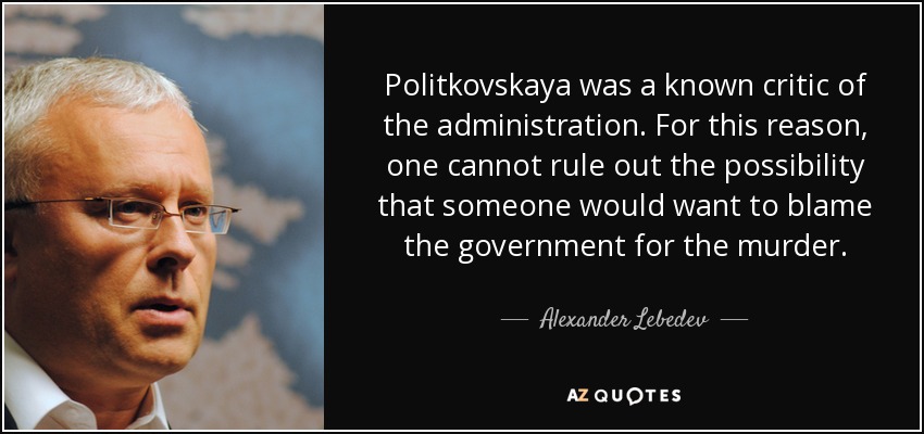 Politkovskaya was a known critic of the administration. For this reason, one cannot rule out the possibility that someone would want to blame the government for the murder. - Alexander Lebedev