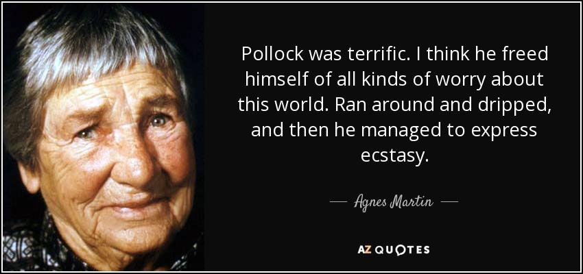 Pollock was terrific. I think he freed himself of all kinds of worry about this world. Ran around and dripped, and then he managed to express ecstasy. - Agnes Martin