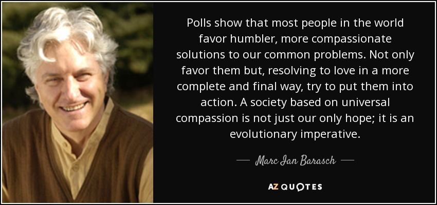 Polls show that most people in the world favor humbler, more compassionate solutions to our common problems. Not only favor them but, resolving to love in a more complete and final way, try to put them into action. A society based on universal compassion is not just our only hope; it is an evolutionary imperative. - Marc Ian Barasch