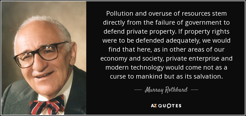 Pollution and overuse of resources stem directly from the failure of government to defend private property. If property rights were to be defended adequately, we would find that here, as in other areas of our economy and society, private enterprise and modern technology would come not as a curse to mankind but as its salvation. - Murray Rothbard