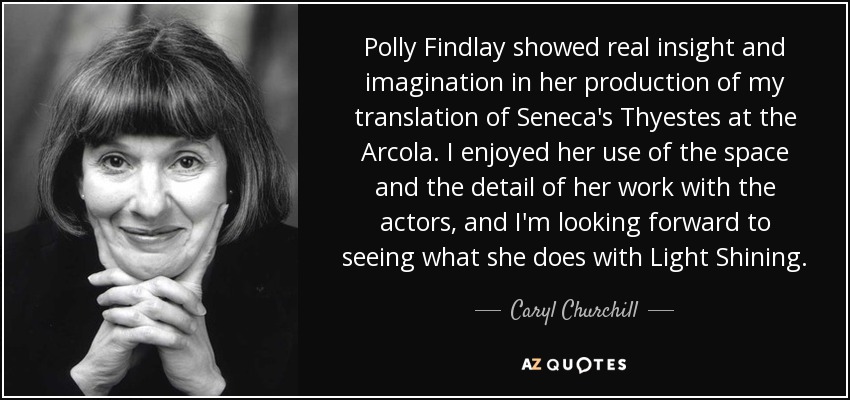 Polly Findlay showed real insight and imagination in her production of my translation of Seneca's Thyestes at the Arcola. I enjoyed her use of the space and the detail of her work with the actors, and I'm looking forward to seeing what she does with Light Shining. - Caryl Churchill