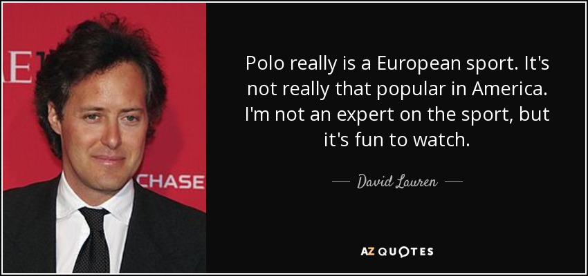 Polo really is a European sport. It's not really that popular in America. I'm not an expert on the sport, but it's fun to watch. - David Lauren