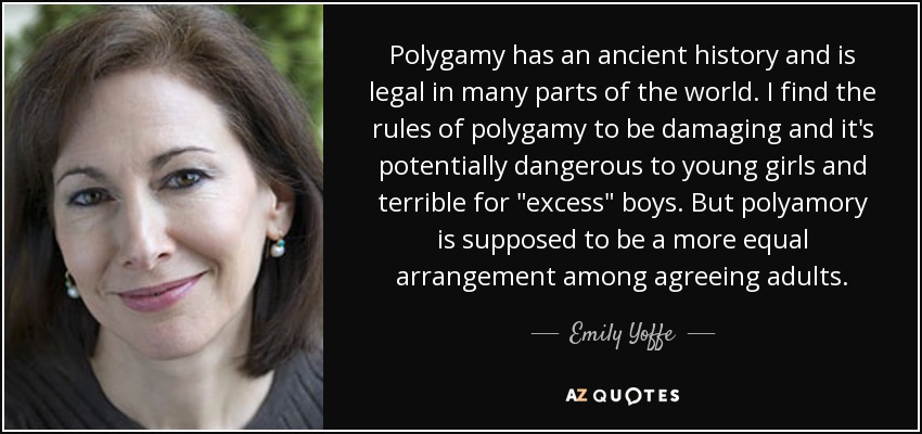 Polygamy has an ancient history and is legal in many parts of the world. I find the rules of polygamy to be damaging and it's potentially dangerous to young girls and terrible for 