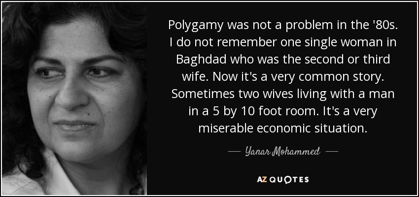 Polygamy was not a problem in the '80s. I do not remember one single woman in Baghdad who was the second or third wife. Now it's a very common story. Sometimes two wives living with a man in a 5 by 10 foot room. It's a very miserable economic situation. - Yanar Mohammed