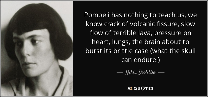 Pompeii has nothing to teach us, we know crack of volcanic fissure, slow flow of terrible lava, pressure on heart, lungs, the brain about to burst its brittle case (what the skull can endure!) - Hilda Doolittle