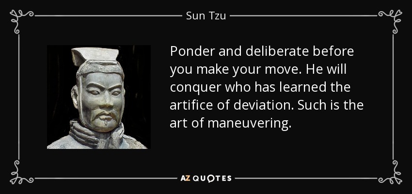 Ponder and deliberate before you make your move. He will conquer who has learned the artifice of deviation. Such is the art of maneuvering. - Sun Tzu