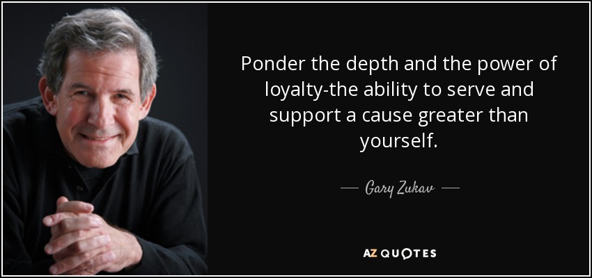 Ponder the depth and the power of loyalty-the ability to serve and support a cause greater than yourself. - Gary Zukav