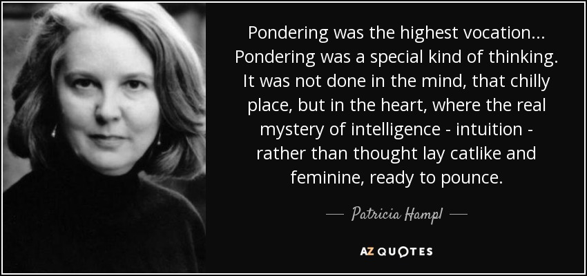 Pondering was the highest vocation... Pondering was a special kind of thinking. It was not done in the mind, that chilly place, but in the heart, where the real mystery of intelligence - intuition - rather than thought lay catlike and feminine, ready to pounce. - Patricia Hampl