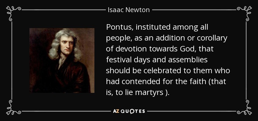 Pontus, instituted among all people, as an addition or corollary of devotion towards God, that festival days and assemblies should be celebrated to them who had contended for the faith (that is, to lie martyrs ). - Isaac Newton